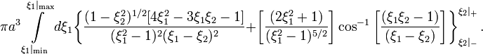 ~\pi a^3 \int\limits_{\xi_1|_\mathrm{min}}^{\xi_1|_\mathrm{max}}  d\xi_1
\biggl\{
\frac{(1-\xi_2^2)^{1/2} [ 4\xi_1^2 - 3\xi_1 \xi_2 - 1]}{(\xi_1^2-1)^2 (\xi_1 - \xi_2)^2}
+ \biggl[ \frac{(2\xi_1^2 + 1)}{(\xi_1^2-1)^{5/2}}\biggr] \cos^{-1}\biggl[ \frac{(\xi_1\xi_2 - 1 )}{(\xi_1- \xi_2)} \biggr] 
\biggr\}_{\xi_2|_-}^{\xi_2|_+} \, .
