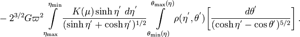 ~- 2^{3 / 2} G \varpi^{2}
\int\limits^{\eta_\mathrm{min}}_{\eta_\mathrm{max}} \frac{K(\mu) \sinh \eta^' ~d\eta^'}{( \sinh \eta^' +\cosh \eta^' )^{1 / 2}}  
\int\limits_{\theta_\mathrm{min}(\eta)}^{\theta_\mathrm{max}(\eta)}  \rho(\eta^', \theta^') 
\biggl[ \frac{d\theta^'}{(\cosh\eta^' - \cos\theta^')^{5 / 2}} \biggr]  \, .
