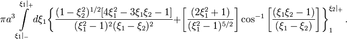 ~\pi a^3 \int\limits_{\xi_1|_-}^{\xi_1|_+}  d\xi_1
\biggl\{
\frac{(1-\xi_2^2)^{1/2} [ 4\xi_1^2 - 3\xi_1 \xi_2 - 1]}{(\xi_1^2-1)^2 (\xi_1 - \xi_2)^2}
+ \biggl[ \frac{(2\xi_1^2 + 1)}{(\xi_1^2-1)^{5/2}}\biggr] \cos^{-1}\biggl[ \frac{(\xi_1\xi_2 - 1 )}{(\xi_1- \xi_2)} \biggr] 
\biggr\}_{1}^{\xi_2|_+} \, .
